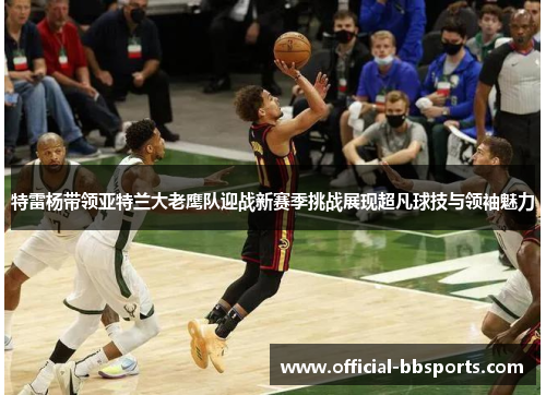 特雷杨带领亚特兰大老鹰队迎战新赛季挑战展现超凡球技与领袖魅力